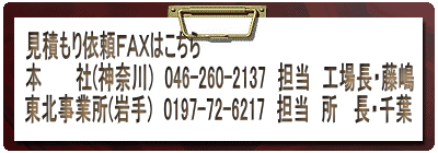 見積もり依頼FAXはこちら 本 社(神奈川) 046-260-2137 担当 工場長・藤嶋 東北事業所(岩手) 0197-72-6217 担当 所 長・千葉